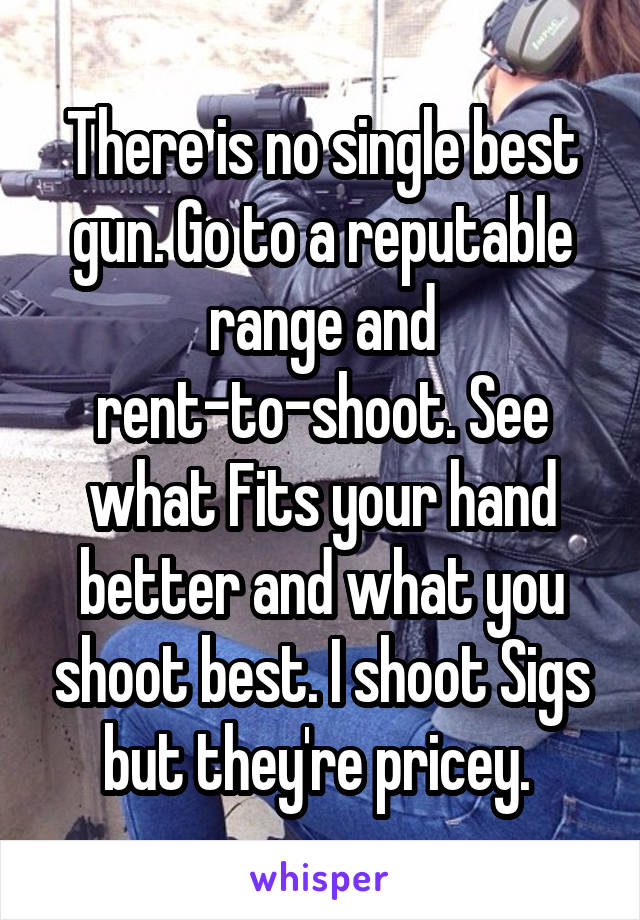 There is no single best gun. Go to a reputable range and rent-to-shoot. See what Fits your hand better and what you shoot best. I shoot Sigs but they're pricey. 