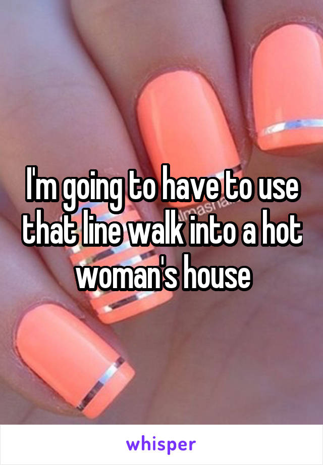 I'm going to have to use that line walk into a hot woman's house