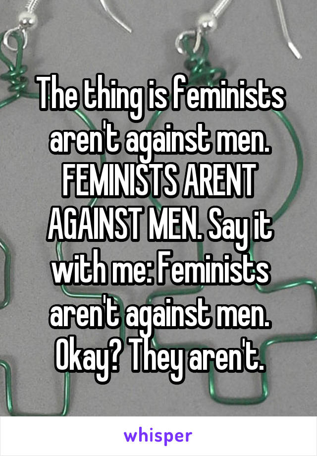 The thing is feminists aren't against men. FEMINISTS ARENT AGAINST MEN. Say it with me: Feminists aren't against men. Okay? They aren't.