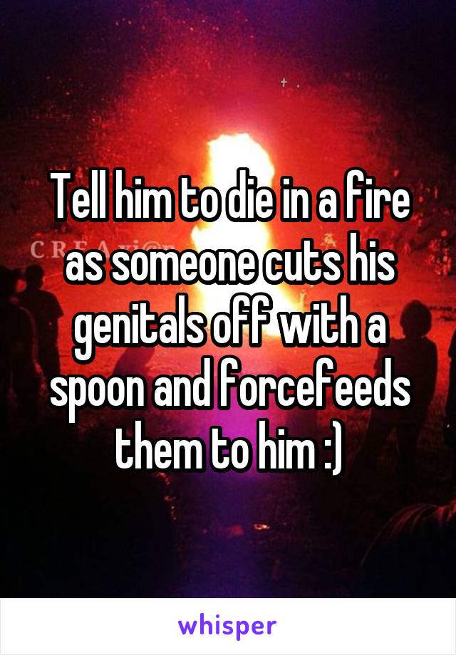 Tell him to die in a fire as someone cuts his genitals off with a spoon and forcefeeds them to him :)