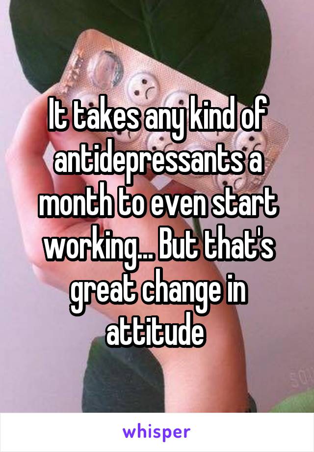 It takes any kind of antidepressants a month to even start working... But that's great change in attitude 