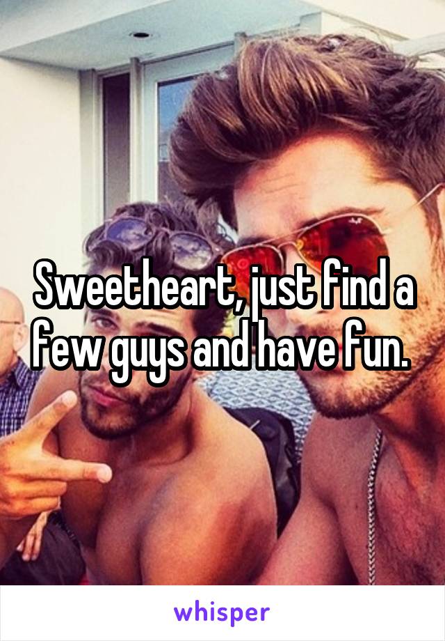 Sweetheart, just find a few guys and have fun. 