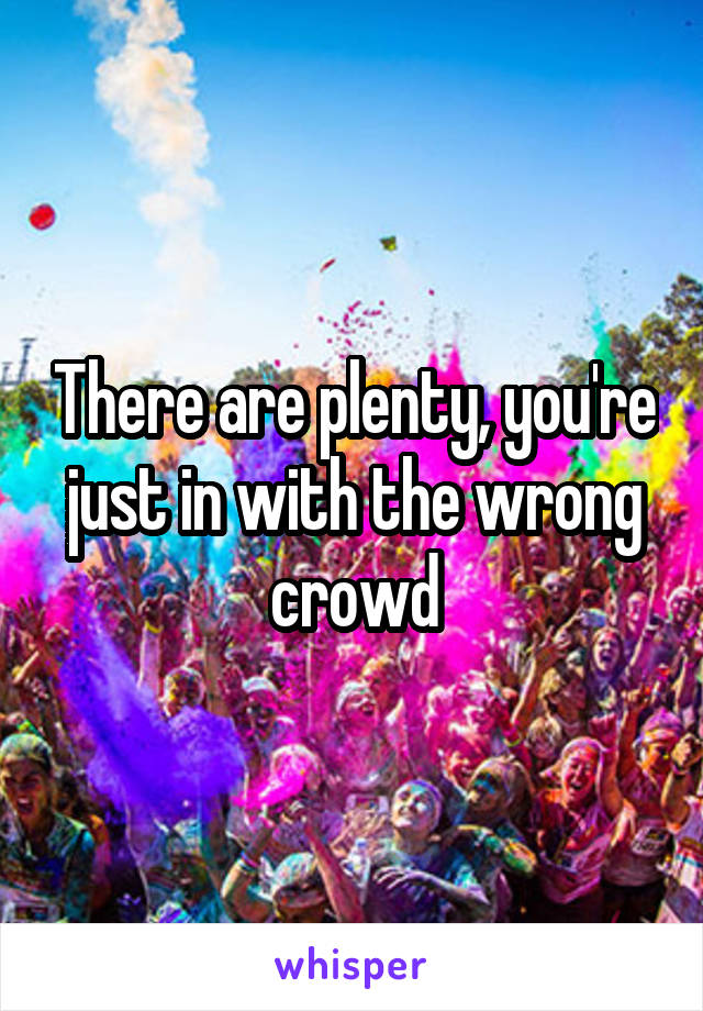 There are plenty, you're just in with the wrong crowd