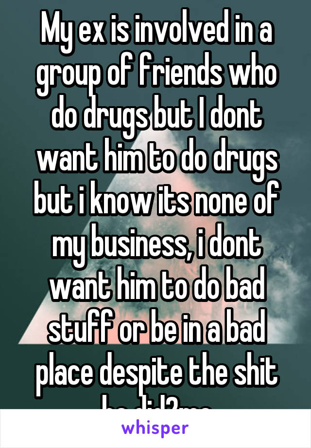My ex is involved in a group of friends who do drugs but I dont want him to do drugs but i know its none of my business, i dont want him to do bad stuff or be in a bad place despite the shit he did2me