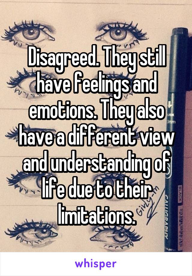 Disagreed. They still have feelings and emotions. They also have a different view and understanding of life due to their limitations.