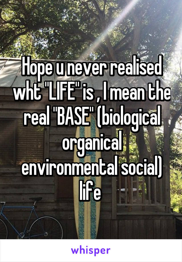 Hope u never realised wht "LIFE" is , I mean the real "BASE" (biological organical environmental social) life 