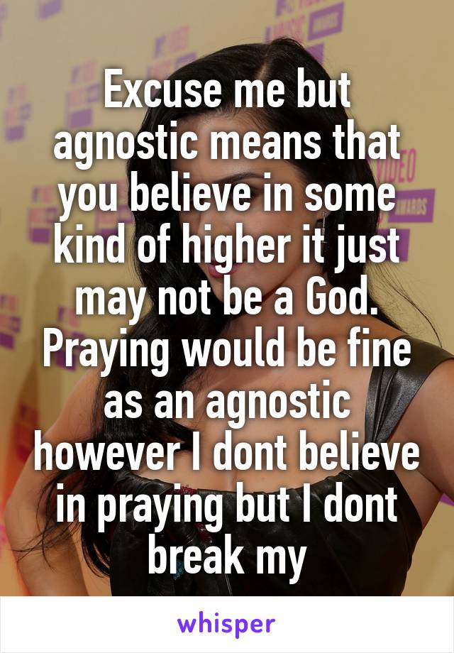 Excuse me but agnostic means that you believe in some kind of higher it just may not be a God. Praying would be fine as an agnostic however I dont believe in praying but I dont break my