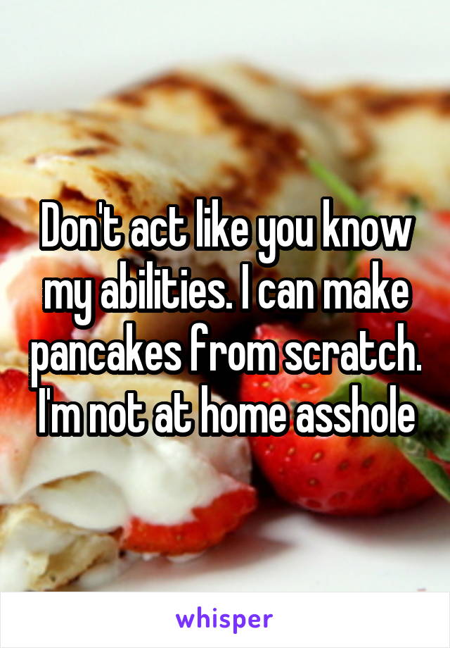 Don't act like you know my abilities. I can make pancakes from scratch. I'm not at home asshole
