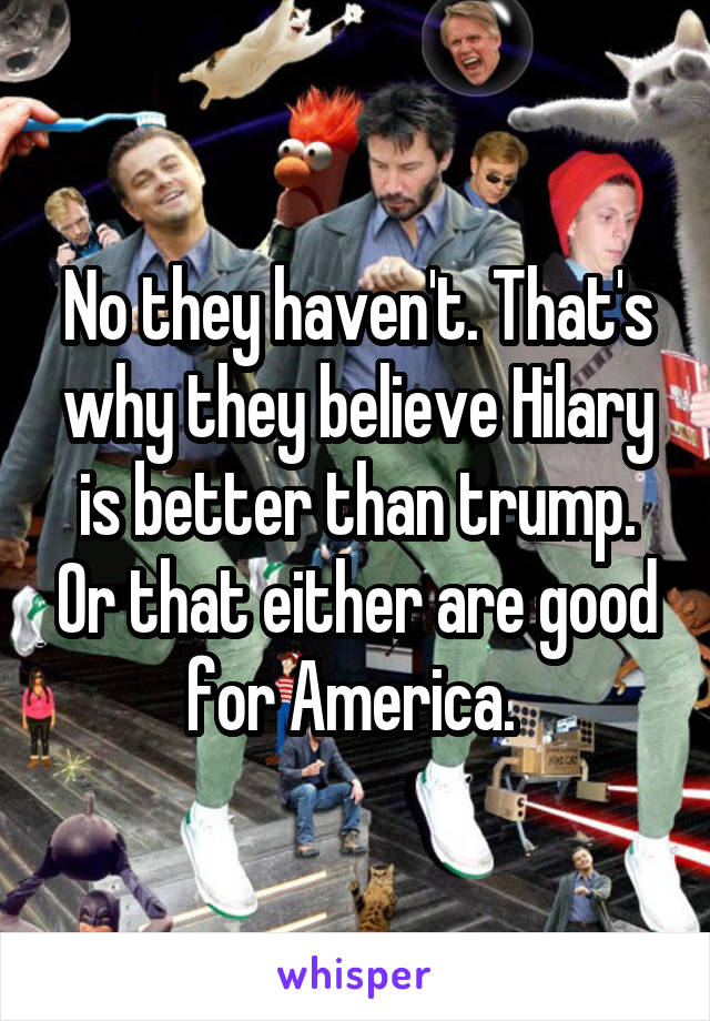 No they haven't. That's why they believe Hilary is better than trump. Or that either are good for America. 