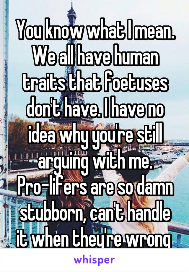 You know what I mean. We all have human traits that foetuses don't have. I have no idea why you're still arguing with me. Pro-lifers are so damn stubborn, can't handle it when they're wrong 