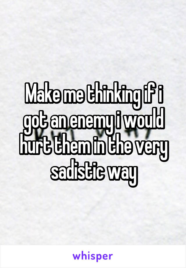 Make me thinking if i got an enemy i would hurt them in the very sadistic way