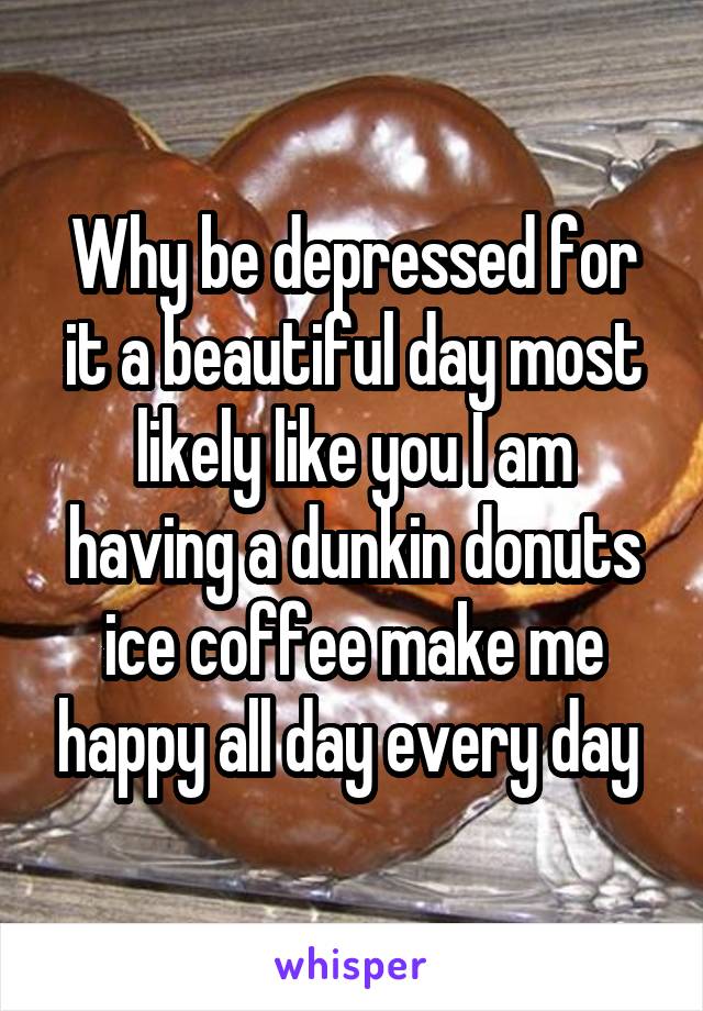 Why be depressed for it a beautiful day most likely like you I am having a dunkin donuts ice coffee make me happy all day every day 