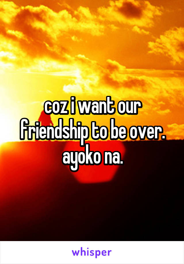 coz i want our friendship to be over. ayoko na.