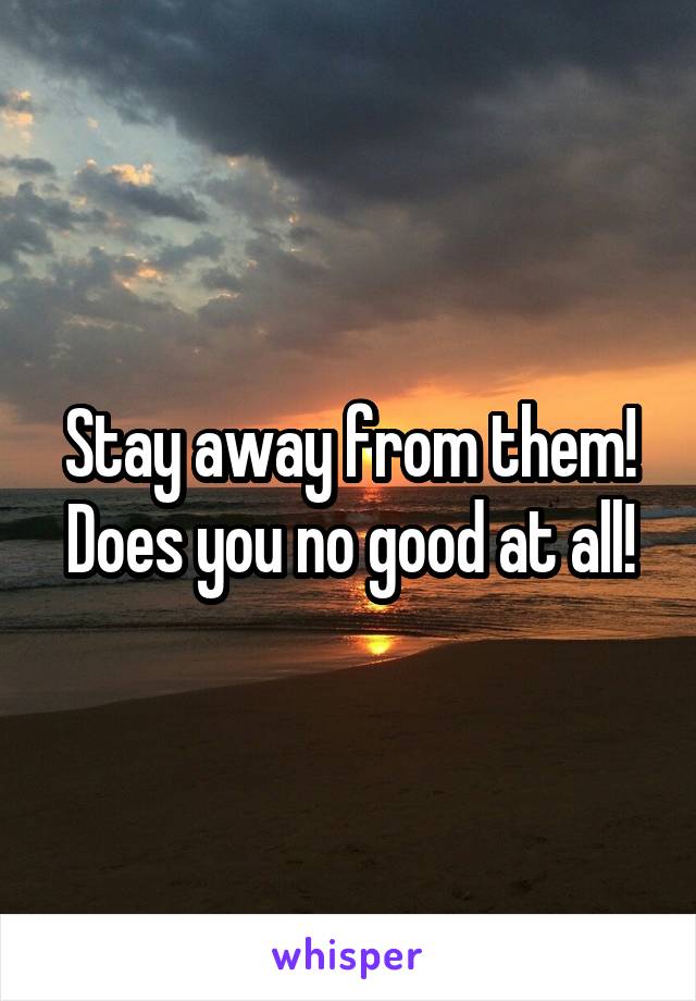 Stay away from them! Does you no good at all!