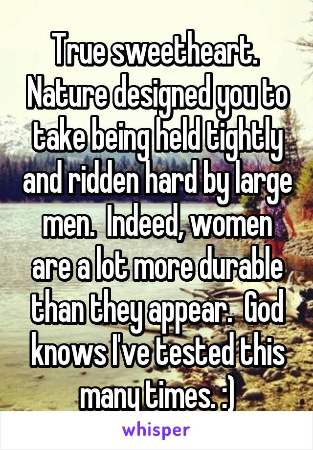 True sweetheart.  Nature designed you to take being held tightly and ridden hard by large men.  Indeed, women are a lot more durable than they appear.  God knows I've tested this many times. :)