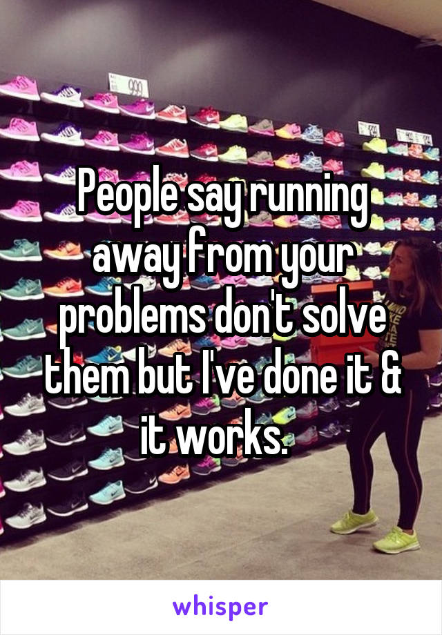 People say running away from your problems don't solve them but I've done it & it works.  