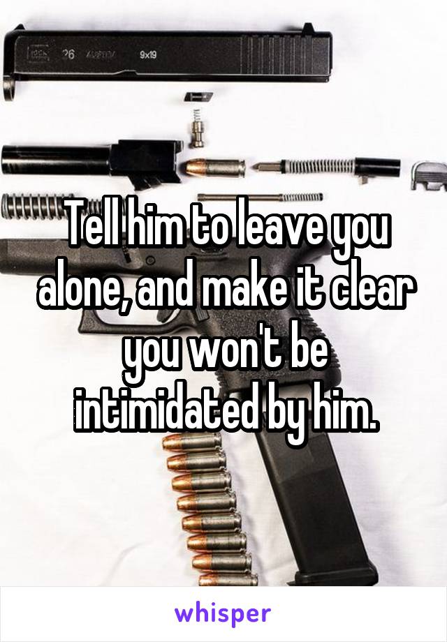 Tell him to leave you alone, and make it clear you won't be intimidated by him.