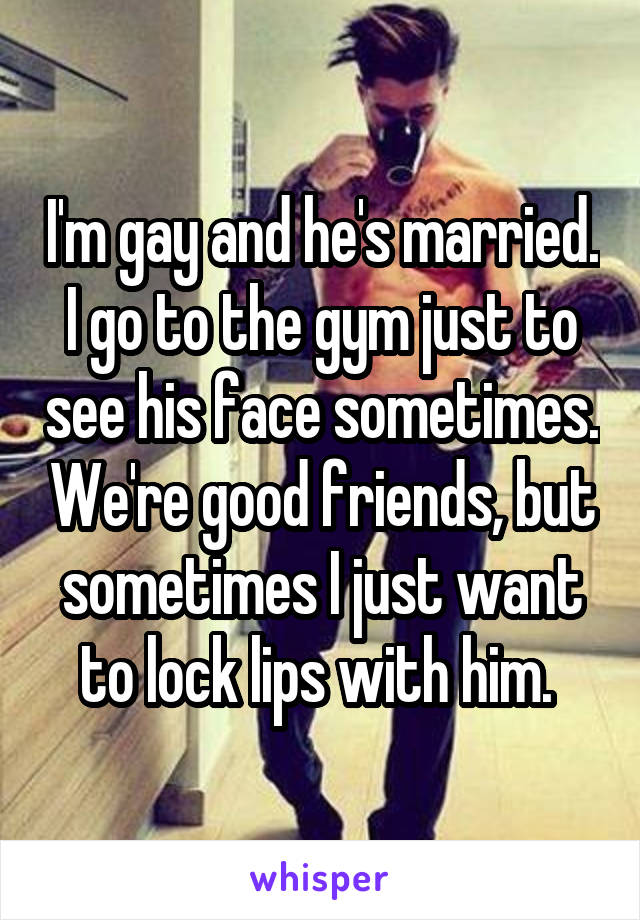 I'm gay and he's married. I go to the gym just to see his face sometimes. We're good friends, but sometimes I just want to lock lips with him. 