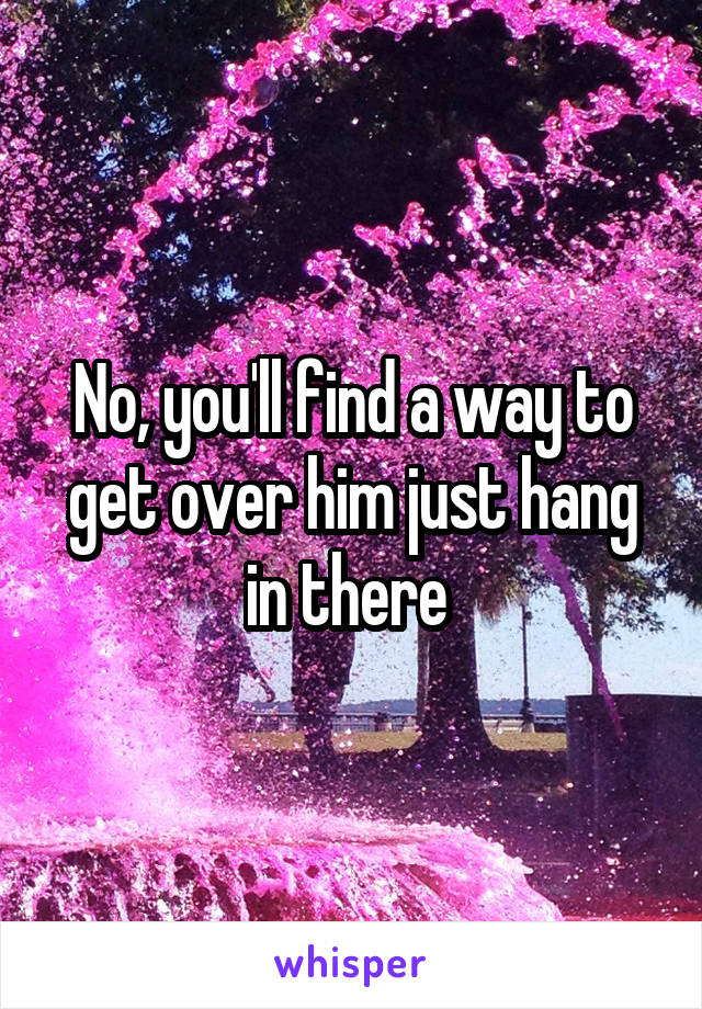 No, you'll find a way to get over him just hang in there 