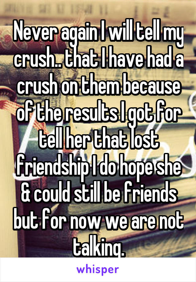 Never again I will tell my crush.. that I have had a crush on them because of the results I got for tell her that lost friendship I do hope she & could still be friends but for now we are not talking.