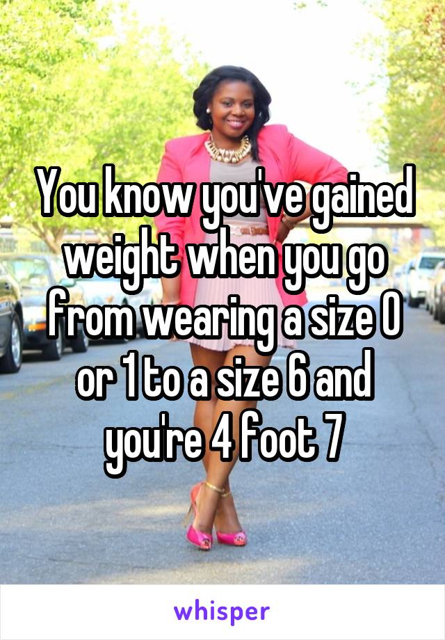 You know you've gained weight when you go from wearing a size 0 or 1 to a size 6 and you're 4 foot 7