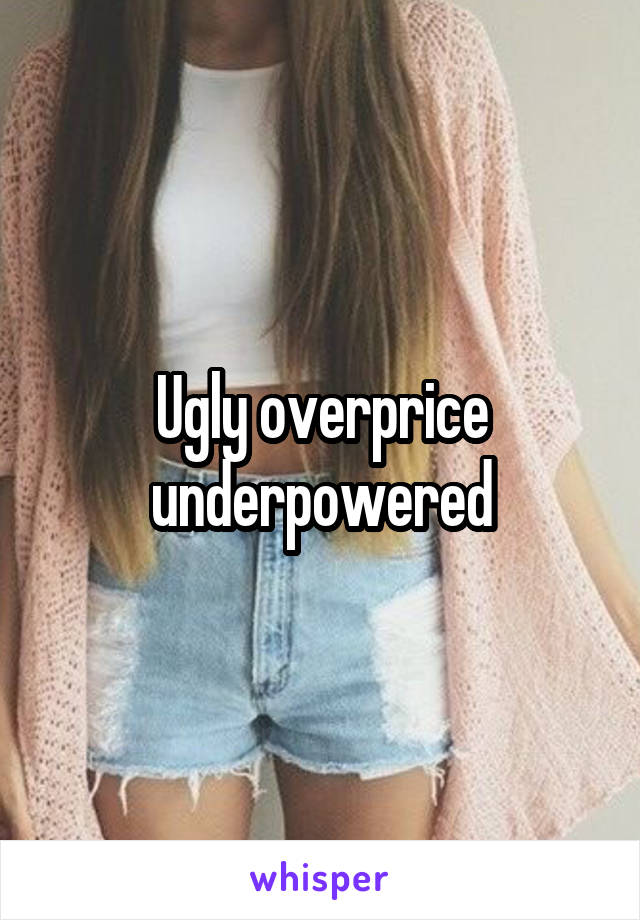 Ugly overprice underpowered