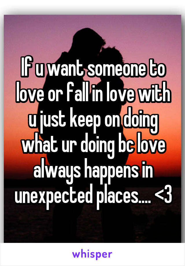 If u want someone to love or fall in love with u just keep on doing what ur doing bc love always happens in unexpected places.... <3