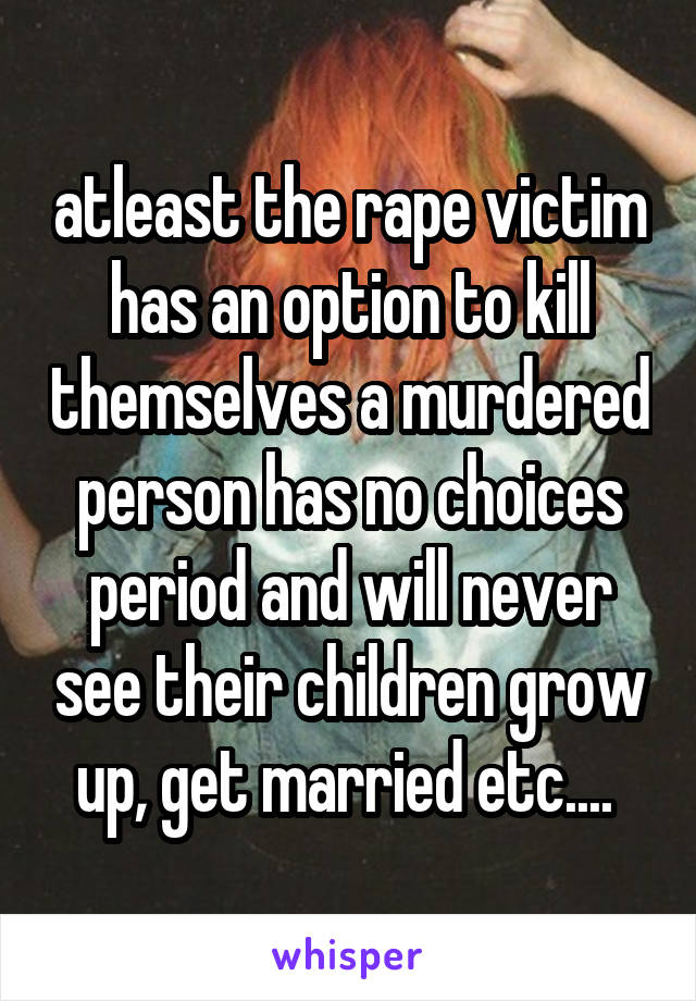 atleast the rape victim has an option to kill themselves a murdered person has no choices period and will never see their children grow up, get married etc.... 