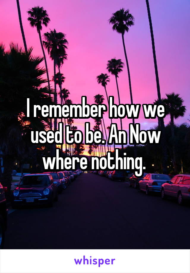 I remember how we used to be. An Now where nothing. 