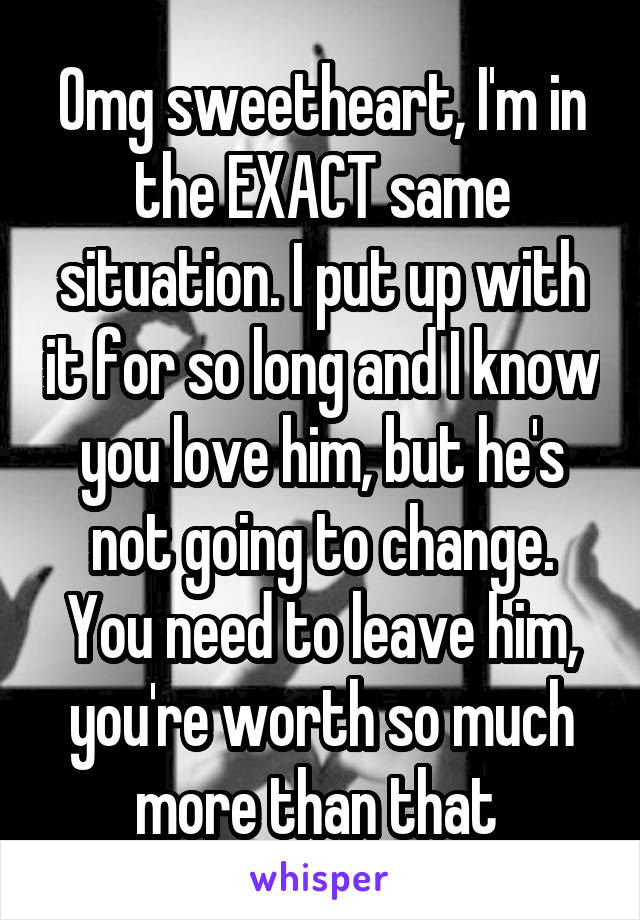 Omg sweetheart, I'm in the EXACT same situation. I put up with it for so long and I know you love him, but he's not going to change. You need to leave him, you're worth so much more than that 