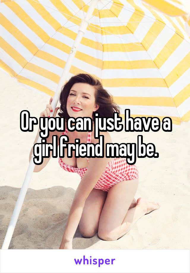 Or you can just have a girl friend may be.