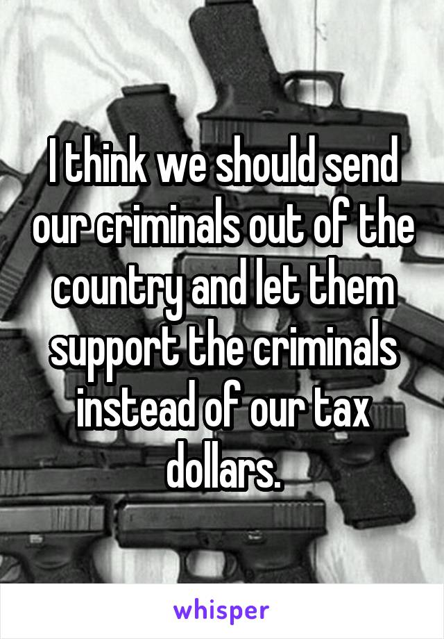 I think we should send our criminals out of the country and let them support the criminals instead of our tax dollars.