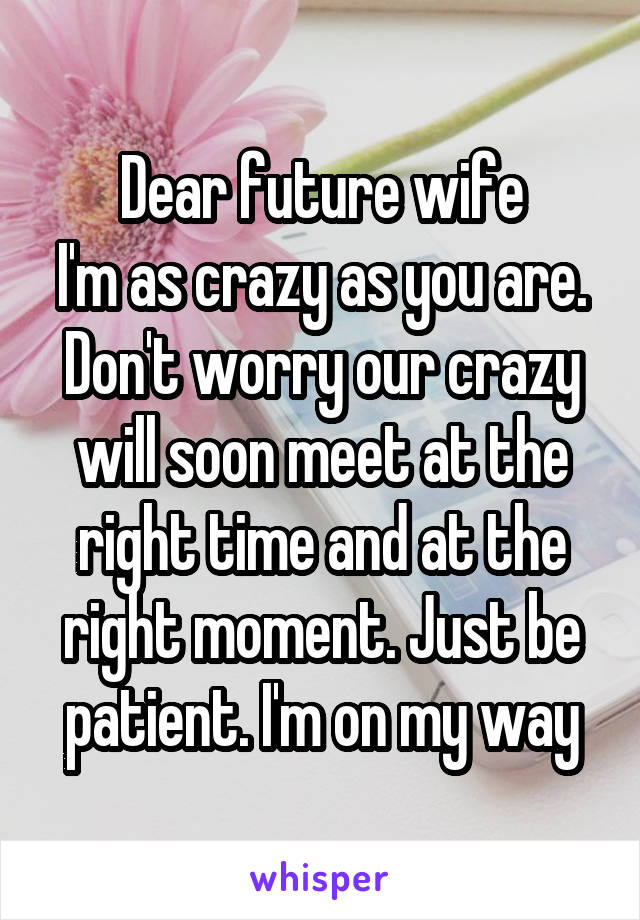Dear future wife
I'm as crazy as you are. Don't worry our crazy will soon meet at the right time and at the right moment. Just be patient. I'm on my way