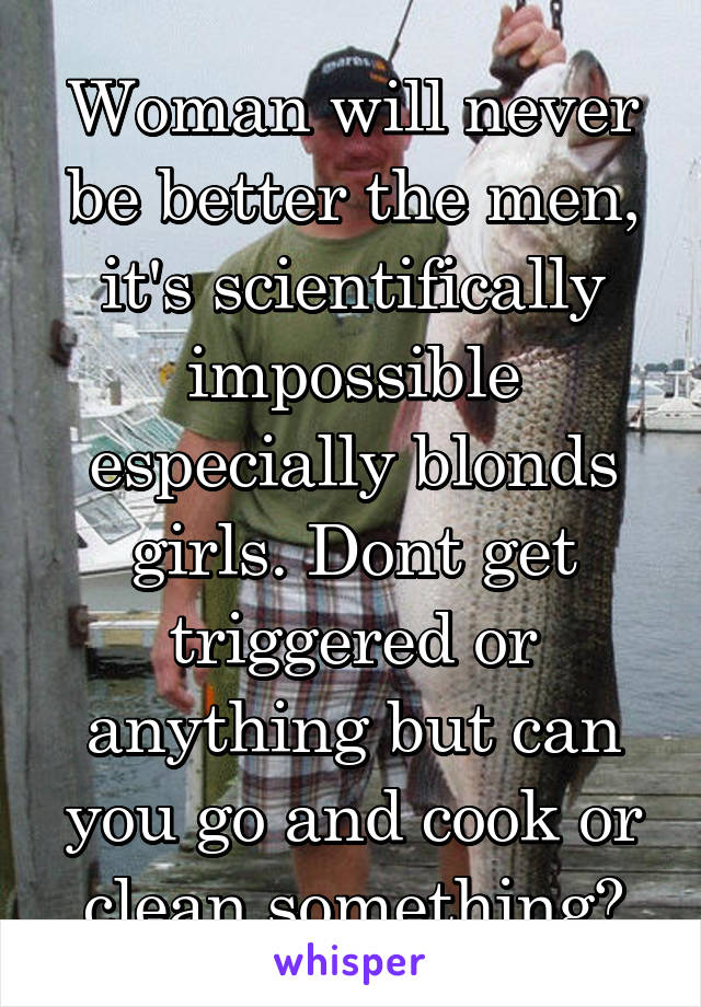 Woman will never be better the men, it's scientifically impossible especially blonds girls. Dont get triggered or anything but can you go and cook or clean something?