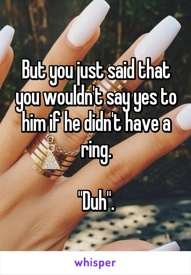 But you just said that you wouldn't say yes to him if he didn't have a ring.

"Duh".