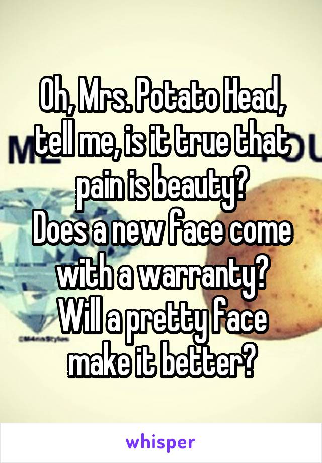 Oh, Mrs. Potato Head, tell me, is it true that pain is beauty?
Does a new face come with a warranty?
Will a pretty face make it better?