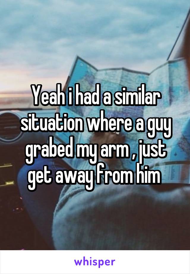 Yeah i had a similar situation where a guy grabed my arm , just get away from him 