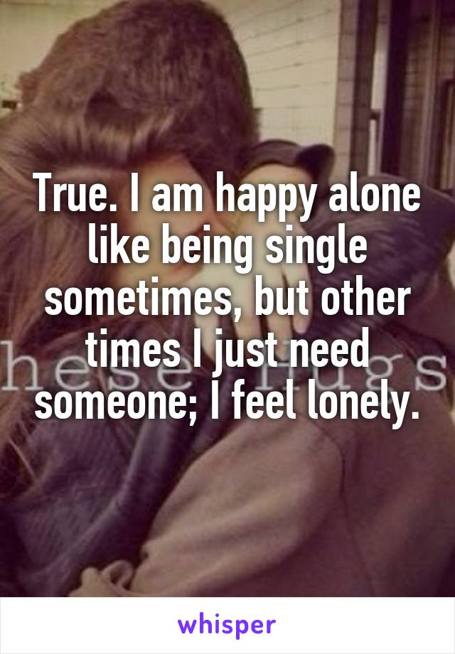 True. I am happy alone like being single sometimes, but other times I just need someone; I feel lonely.
