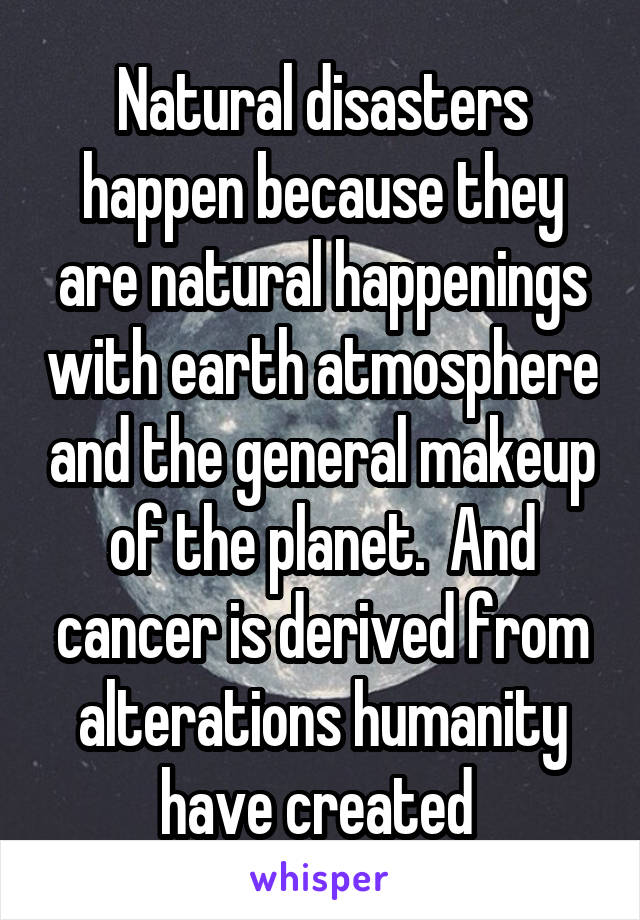Natural disasters happen because they are natural happenings with earth atmosphere and the general makeup of the planet.  And cancer is derived from alterations humanity have created 