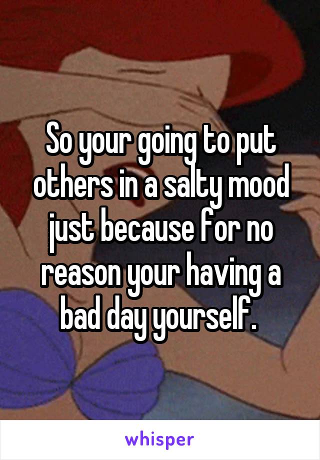 So your going to put others in a salty mood just because for no reason your having a bad day yourself. 