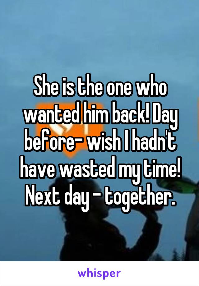 She is the one who wanted him back! Day before- wish I hadn't have wasted my time! Next day - together.