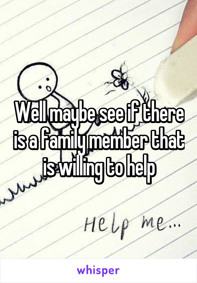 Well maybe see if there is a family member that is willing to help