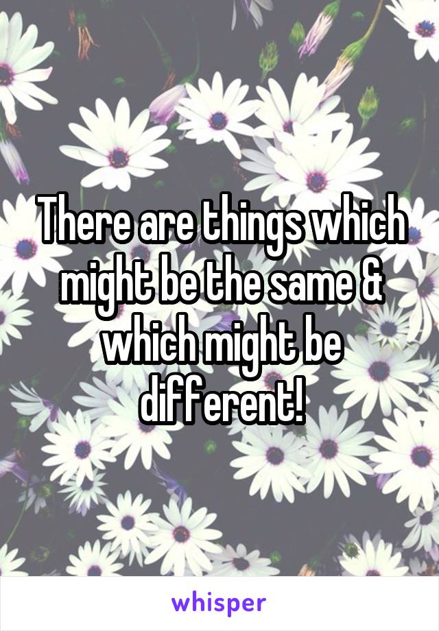 There are things which might be the same & which might be different!