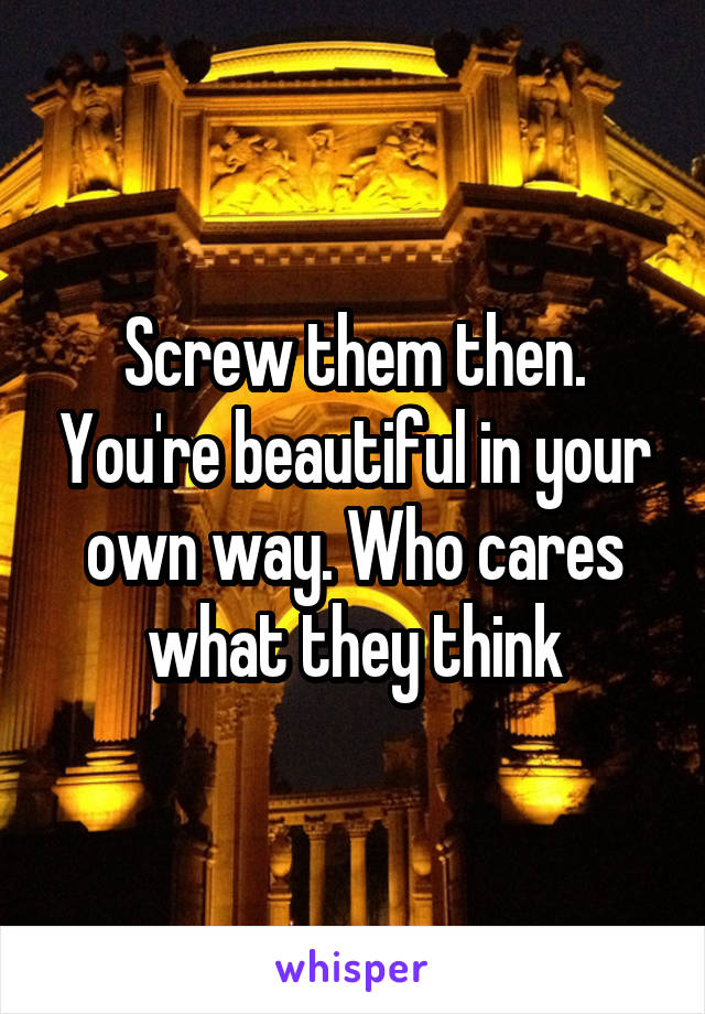 Screw them then. You're beautiful in your own way. Who cares what they think