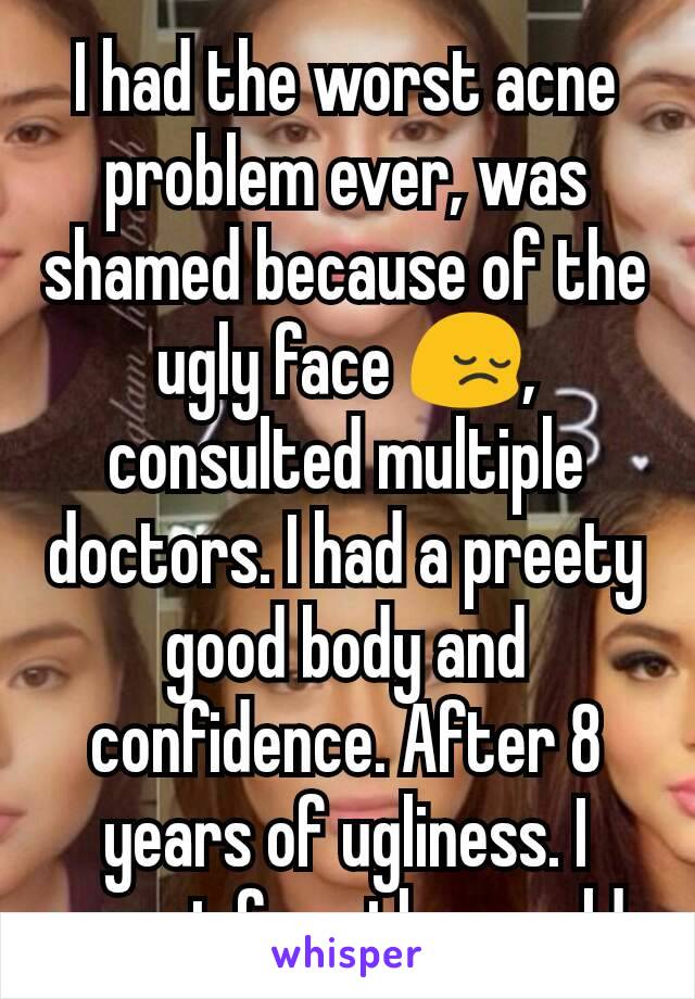 I had the worst acne problem ever, was shamed because of the ugly face 😔, consulted multiple doctors. I had a preety good body and confidence. After 8 years of ugliness. I cannot face the world. 