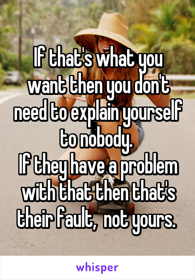 If that's what you want then you don't need to explain yourself to nobody. 
If they have a problem with that then that's their fault,  not yours. 