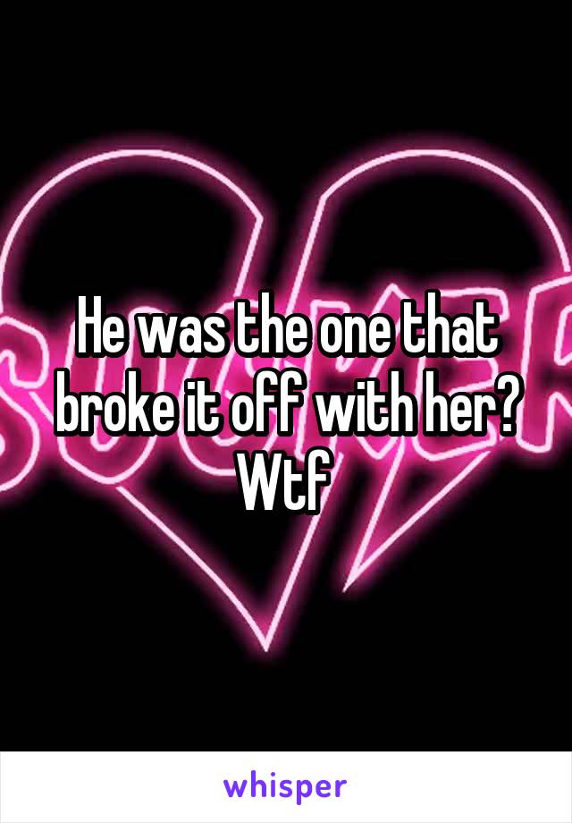 He was the one that broke it off with her? Wtf 