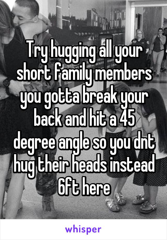 Try hugging all your short family members you gotta break your back and hit a 45 degree angle so you dnt hug their heads instead 6ft here