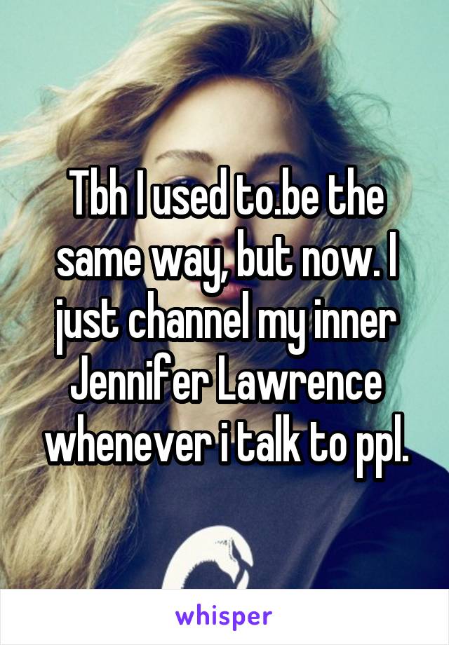 Tbh I used to.be the same way, but now. I just channel my inner Jennifer Lawrence whenever i talk to ppl.