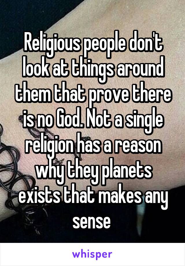 Religious people don't look at things around them that prove there is no God. Not a single religion has a reason why they planets exists that makes any sense 
